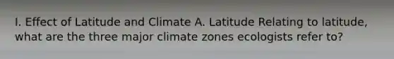 I. Effect of Latitude and Climate A. Latitude Relating to latitude, what are the three major climate zones ecologists refer to?