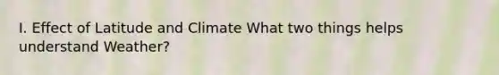 I. Effect of Latitude and Climate What two things helps understand Weather?