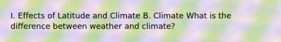 I. Effects of Latitude and Climate B. Climate What is the difference between weather and climate?