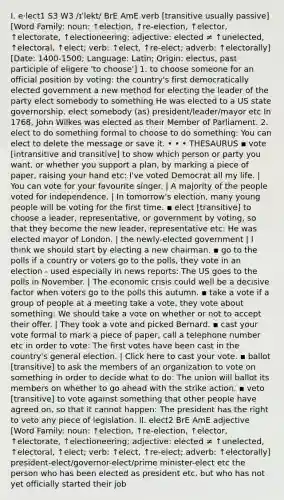 I. e‧lect1 S3 W3 /ɪˈlekt/ BrE AmE verb [transitive usually passive] [Word Family: noun: ↑election, ↑re-election, ↑elector, ↑electorate, ↑electioneering; adjective: elected ≠ ↑unelected, ↑electoral, ↑elect; verb: ↑elect, ↑re-elect; adverb: ↑electorally] [Date: 1400-1500; Language: Latin; Origin: electus, past participle of eligere 'to choose'] 1. to choose someone for an official position by voting: the country's first democratically elected government a new method for electing the leader of the party elect somebody to something He was elected to a US state governorship. elect somebody (as) president/leader/mayor etc In 1768, John Wilkes was elected as their Member of Parliament. 2. elect to do something formal to choose to do something: You can elect to delete the message or save it. • • • THESAURUS ▪ vote [intransitive and transitive] to show which person or party you want, or whether you support a plan, by marking a piece of paper, raising your hand etc: I've voted Democrat all my life. | You can vote for your favourite singer. | A majority of the people voted for independence. | In tomorrow's election, many young people will be voting for the first time. ▪ elect [transitive] to choose a leader, representative, or government by voting, so that they become the new leader, representative etc: He was elected mayor of London. | the newly-elected government | I think we should start by electing a new chairman. ▪ go to the polls if a country or voters go to the polls, they vote in an election - used especially in news reports: The US goes to the polls in November. | The economic crisis could well be a decisive factor when voters go to the polls this autumn. ▪ take a vote if a group of people at a meeting take a vote, they vote about something: We should take a vote on whether or not to accept their offer. | They took a vote and picked Bernard. ▪ cast your vote formal to mark a piece of paper, call a telephone number etc in order to vote: The first votes have been cast in the country's general election. | Click here to cast your vote. ▪ ballot [transitive] to ask the members of an organization to vote on something in order to decide what to do: The union will ballot its members on whether to go ahead with the strike action. ▪ veto [transitive] to vote against something that other people have agreed on, so that it cannot happen: The president has the right to veto any piece of legislation. II. elect2 BrE AmE adjective [Word Family: noun: ↑election, ↑re-election, ↑elector, ↑electorate, ↑electioneering; adjective: elected ≠ ↑unelected, ↑electoral, ↑elect; verb: ↑elect, ↑re-elect; adverb: ↑electorally] president-elect/governor-elect/prime minister-elect etc the person who has been elected as president etc, but who has not yet officially started their job