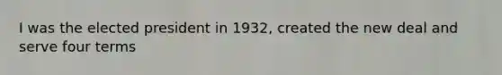 I was the elected president in 1932, created the new deal and serve four terms