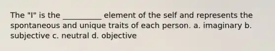 The "I" is the __________ element of the self and represents the spontaneous and unique traits of each person. a. ​imaginary b. ​subjective c. ​neutral d. ​objective