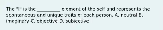 The "I" is the __________ element of the self and represents the spontaneous and unique traits of each person. A. neutral B. imaginary C. objective D. subjective