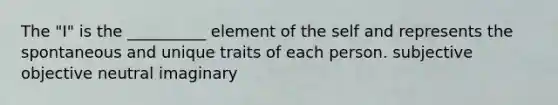 The "I" is the __________ element of the self and represents the spontaneous and unique traits of each person. subjective objective neutral imaginary