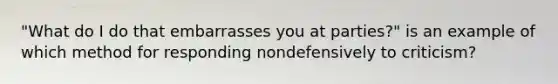 "What do I do that embarrasses you at parties?" is an example of which method for responding nondefensively to criticism?