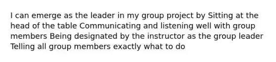 I can emerge as the leader in my group project by Sitting at the head of the table Communicating and listening well with group members Being designated by the instructor as the group leader Telling all group members exactly what to do