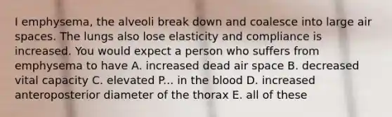 I emphysema, the alveoli break down and coalesce into large air spaces. The lungs also lose elasticity and compliance is increased. You would expect a person who suffers from emphysema to have A. increased dead air space B. decreased vital capacity C. elevated P... in <a href='https://www.questionai.com/knowledge/k7oXMfj7lk-the-blood' class='anchor-knowledge'>the blood</a> D. increased anteroposterior diameter of the thorax E. all of these