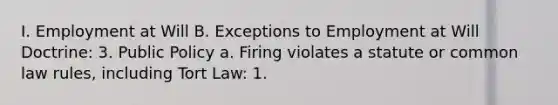 I. Employment at Will B. Exceptions to Employment at Will Doctrine: 3. Public Policy a. Firing violates a statute or common law rules, including Tort Law: 1.