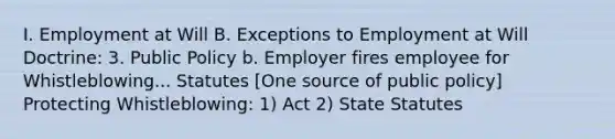 I. Employment at Will B. Exceptions to Employment at Will Doctrine: 3. Public Policy b. Employer fires employee for Whistleblowing... Statutes [One source of public policy] Protecting Whistleblowing: 1) Act 2) State Statutes