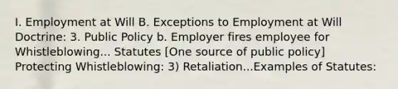 I. Employment at Will B. Exceptions to Employment at Will Doctrine: 3. Public Policy b. Employer fires employee for Whistleblowing... Statutes [One source of public policy] Protecting Whistleblowing: 3) Retaliation...Examples of Statutes: