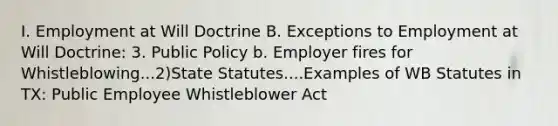 I. Employment at Will Doctrine B. Exceptions to Employment at Will Doctrine: 3. Public Policy b. Employer fires for Whistleblowing...2)State Statutes....Examples of WB Statutes in TX: Public Employee Whistleblower Act