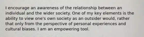 I encourage an awareness of the relationship between an individual and the wider society. One of my key elements is the ability to view one's own society as an outsider would, rather that only from the perspective of personal experiences and cultural biases. I am an empowering tool.