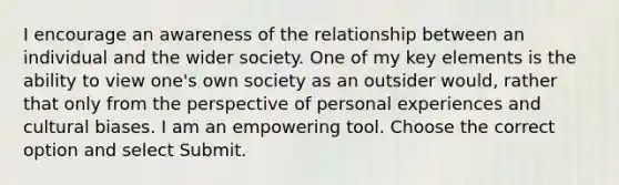 I encourage an awareness of the relationship between an individual and the wider society. One of my key elements is the ability to view one's own society as an outsider would, rather that only from the perspective of personal experiences and cultural biases. I am an empowering tool. Choose the correct option and select Submit.