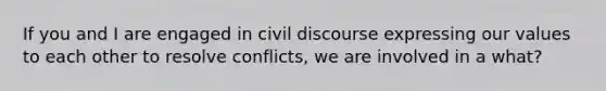 If you and I are engaged in civil discourse expressing our values to each other to resolve conflicts, we are involved in a what?