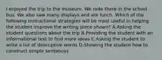 I enjoyed the trip to the museum. We rode there in the school bus. We also saw many displays and ate lunch. Which of the following instructional strategies will be most useful in helping the student improve the writing piece shown? A.Asking the student questions about the trip B.Providing the student with an informational text to find more ideas C.Asking the student to write a list of descriptive words D.Showing the student how to construct simple sentences