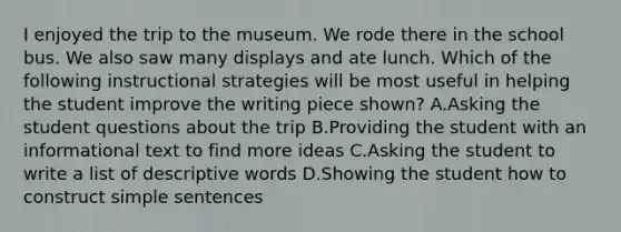 I enjoyed the trip to the museum. We rode there in the school bus. We also saw many displays and ate lunch. Which of the following instructional strategies will be most useful in helping the student improve the writing piece shown? A.Asking the student questions about the trip B.Providing the student with an informational text to find more ideas C.Asking the student to write a list of descriptive words D.Showing the student how to construct simple sentences