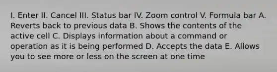 I. Enter II. Cancel III. Status bar IV. Zoom control V. Formula bar A. Reverts back to previous data B. Shows the contents of the active cell C. Displays information about a command or operation as it is being performed D. Accepts the data E. Allows you to see more or less on the screen at one time