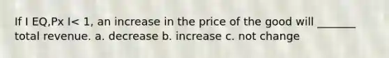 If I EQ,Px I< 1, an increase in the price of the good will _______ total revenue. a. decrease b. increase c. not change