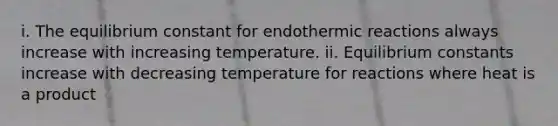 i. The equilibrium constant for endothermic reactions always increase with increasing temperature. ii. Equilibrium constants increase with decreasing temperature for reactions where heat is a product