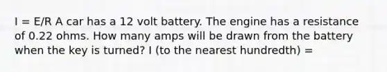 I = E/R A car has a 12 volt battery. The engine has a resistance of 0.22 ohms. How many amps will be drawn from the battery when the key is turned? I (to the nearest hundredth) =