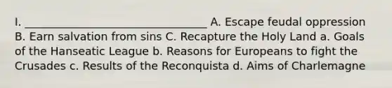 I. _________________________________ A. Escape feudal oppression B. Earn salvation from sins C. Recapture the Holy Land a. Goals of the Hanseatic League b. Reasons for Europeans to fight the Crusades c. Results of the Reconquista d. Aims of Charlemagne