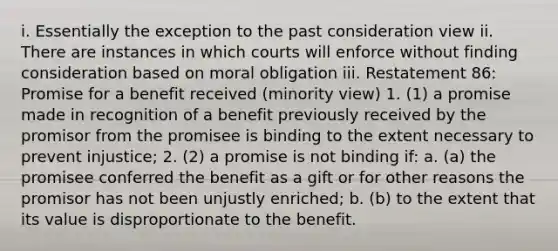 i. Essentially the exception to the past consideration view ii. There are instances in which courts will enforce without finding consideration based on moral obligation iii. Restatement 86: Promise for a benefit received (minority view) 1. (1) a promise made in recognition of a benefit previously received by the promisor from the promisee is binding to the extent necessary to prevent injustice; 2. (2) a promise is not binding if: a. (a) the promisee conferred the benefit as a gift or for other reasons the promisor has not been unjustly enriched; b. (b) to the extent that its value is disproportionate to the benefit.