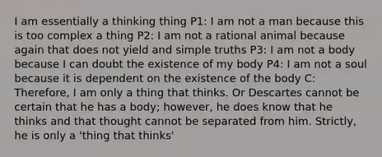 I am essentially a thinking thing P1: I am not a man because this is too complex a thing P2: I am not a rational animal because again that does not yield and simple truths P3: I am not a body because I can doubt the existence of my body P4: I am not a soul because it is dependent on the existence of the body C: Therefore, I am only a thing that thinks. Or Descartes cannot be certain that he has a body; however, he does know that he thinks and that thought cannot be separated from him. Strictly, he is only a 'thing that thinks'