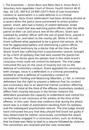 I. The Essentials — Actus Reus and Mens Rea A. Actus Reus 1. Voluntary Acts Appellate Court of Illinois, Fourth District 46 Ill. App. 3d 125, 360 N.E.2d 809 (1977) Rule of Law Involuntary conduct or automatism is a valid defense in a criminal proceeding. Facts Grant (defendant) had been drinking alcohol at a tavern when the police were summoned to arrest another patron. Grant, who had a history of violent behavior, broke through a crowd that was watching police officers take the other patron to their car and struck one of the officers. Grant was subdued by another officer with the use of great force, placed in the police car, and taken to the county jail. While in his cell, Grant suffered what appeared to be a grand mal seizure. At his trial for aggravated battery and obstructing a police officer, Grant offered testimony by a doctor that at the time of the attack Grant was suffering from a psychomotor seizure, brought on by a form of epilepsy that had also caused the grand mal seizure. The doctor gave his opinion that in this state Grant's conscious mind could not control his behavior. The trial judge instructed the jury on the issue of insanity but not on the defense of involuntary conduct. Grant appealed his conviction on both charges. Issue Is a defendant in a criminal proceeding entitled to raise a defense of involuntary conduct or automatism? Holding and Reasoning (Reardon, J.) Yes. A criminal defendant has the right to present a defense that his conduct was involuntary due to an abnormal mental condition affecting his state of mind at the time of the offense. Involuntary conduct differs from insanity because in the former instance the defendant possesses the capacity to understand and control his conduct but is not conscious of his actions at the time of the offense. In this case, there was evidence that during the attack Grant was in a state of automatism resulting from his epilepsy and the subsequent psychomotor seizure. The trial judge should have instructed the jury that they should find Grant not guilty if they determined he neither consciously committed the attack nor recklessly engaged in a conscious action, such as drinking, that he knew was likely to lead to a seizure followed by violence. The convictions are reversed and the case remanded.