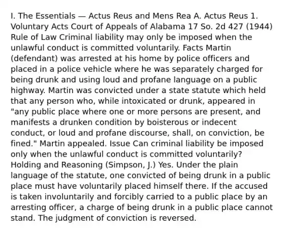 I. The Essentials — Actus Reus and Mens Rea A. Actus Reus 1. Voluntary Acts Court of Appeals of Alabama 17 So. 2d 427 (1944) Rule of Law Criminal liability may only be imposed when the unlawful conduct is committed voluntarily. Facts Martin (defendant) was arrested at his home by police officers and placed in a police vehicle where he was separately charged for being drunk and using loud and profane language on a public highway. Martin was convicted under a state statute which held that any person who, while intoxicated or drunk, appeared in "any public place where one or more persons are present, and manifests a drunken condition by boisterous or indecent conduct, or loud and profane discourse, shall, on conviction, be fined." Martin appealed. Issue Can criminal liability be imposed only when the unlawful conduct is committed voluntarily? Holding and Reasoning (Simpson, J.) Yes. Under the plain language of the statute, one convicted of being drunk in a public place must have voluntarily placed himself there. If the accused is taken involuntarily and forcibly carried to a public place by an arresting officer, a charge of being drunk in a public place cannot stand. The judgment of conviction is reversed.