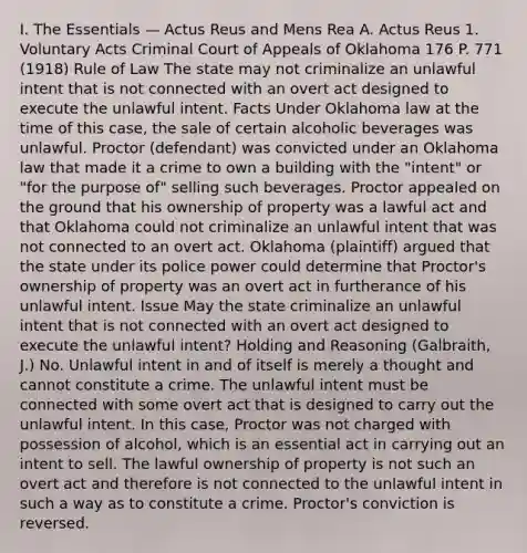 I. The Essentials — Actus Reus and Mens Rea A. Actus Reus 1. Voluntary Acts Criminal Court of Appeals of Oklahoma 176 P. 771 (1918) Rule of Law The state may not criminalize an unlawful intent that is not connected with an overt act designed to execute the unlawful intent. Facts Under Oklahoma law at the time of this case, the sale of certain alcoholic beverages was unlawful. Proctor (defendant) was convicted under an Oklahoma law that made it a crime to own a building with the "intent" or "for the purpose of" selling such beverages. Proctor appealed on the ground that his ownership of property was a lawful act and that Oklahoma could not criminalize an unlawful intent that was not connected to an overt act. Oklahoma (plaintiff) argued that the state under its police power could determine that Proctor's ownership of property was an overt act in furtherance of his unlawful intent. Issue May the state criminalize an unlawful intent that is not connected with an overt act designed to execute the unlawful intent? Holding and Reasoning (Galbraith, J.) No. Unlawful intent in and of itself is merely a thought and cannot constitute a crime. The unlawful intent must be connected with some overt act that is designed to carry out the unlawful intent. In this case, Proctor was not charged with possession of alcohol, which is an essential act in carrying out an intent to sell. The lawful ownership of property is not such an overt act and therefore is not connected to the unlawful intent in such a way as to constitute a crime. Proctor's conviction is reversed.