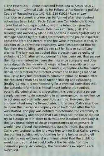 I. The Essentials — Actus Reus and Mens Rea A. Actus Reus 2. Omissions — Criminal Liability for Failure to Act Supreme Judicial Court of Massachusetts 141 N.E. 510 (1923) Rule of Law Intention to commit a crime can be formed after the required action has been taken. Facts Sebastiano Cali (defendant) was convicted of burning a building with the intent to injure the insurer, in violation of Mass. Gen. Laws ch. 266, § 10. The building was owned by Maria Cali and was insured against loss or damage caused by fire. Cali's statements to the police inspector about the start and extent of the fire were introduced at trial, in addition to Cali's witness testimony, which established that he fled from the building, and did not call for help or set off any alarms. The jury was instructed that a person can be guilty of violating § 10 if, after an accidental fire has been set, that person then forms an intent to injure the insurance company and does not extinguish the fire even though he has the ability to do so. Cali appealed his conviction, presenting exceptions to the court's denial of his motion for directed verdict and to rulings made at trial. Issue May the intention to commit a crime be formed after the required action has been taken? Holding and Reasoning (Braley, J.) Yes. It is not necessary for a criminal conviction that the defendant form the criminal intent before the required, potentially criminal act is undertaken. It is true that if a person simply declines to do something in an emergency, his negligence to act does not ordinarily constitute a crime. However, the criminal intent may be formed later. In this case, Cali's intention to injure the insurance company could be formed after the fire was started. The jury was entitled to determine the credibility of Cali's testimony and decide that Cali either set the fire or did not try to extinguish it in order to defraud the insurance company. If the jury found either of these circumstances to be present, it would have proved the defendant's specific intent. Based on Cali's own testimony, the jury was free to infer that Cali's leaving the burning building without calling for any help or setting off any alarm was evidence of a criminal intent that the building would burn, so that he could collect the benefits from the insurance policy. Accordingly, the defendant's exceptions are overruled.