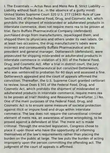 I. The Essentials — Actus Reus and Mens Rea B. Strict Liability — Liability without fault (i.e., in the absence of a guilty mind) United States Supreme Court 320 U.S. 277 (1943) Rule of Law Section 301 of the Federal Food, Drug, and Cosmetic Act, which prohibits the shipment of misbranded or adulterated products in interstate commerce, does not require mens rea to be proven at trial. Facts Buffalo Pharmaceutical Company (defendant) purchased drugs from manufacturers, repackaged them, and shipped them to physicians and others under its own labels. On at least two occasions, the drug manufacturer's labels were incorrect and consequently Buffalo Pharmaceutical and its president and general manager, Dotterweich (defendant), were prosecuted for shipping misbranded or adulterated products in interstate commerce in violation of § 301 of the Federal Food, Drug, and Cosmetic Act. After a trial in district court, the jury acquitted Buffalo Pharmaceutical but convicted Dotterweich, who was sentenced to probation for 60 days and assessed a fine. Dotterweich appealed and the court of appeals affirmed the conviction. Thereafter, the U.S. Supreme Court granted certiorari to review. Issue Does § 301 of the Federal Food, Drug, and Cosmetic Act, which prohibits the shipment of misbranded or adulterated products in interstate commerce, require mens rea to be proven at trial? Holding and Reasoning (Frankfurter, J.) No. One of the main purposes of the Federal Food, Drug, and Cosmetic Act is to ensure some measure of societal protection against illicit or impure food and drugs within interstate commerce. The law does not require the conventional criminal element of mens rea, an awareness of some wrongdoing, to be proved against a defendant at trial. The mere act is made criminal. Through the enacted legislation, Congress chose to place it upon those who have the opportunity of informing themselves of the law's requirements rather than placing the burden on the public at large. The law puts the burden of acting improperly upon the person committing the offending act. The judgment of the court of appeals is affirmed.