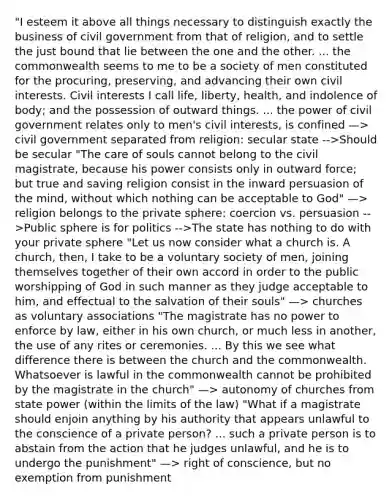 "I esteem it above all things necessary to distinguish exactly the business of civil government from that of religion, and to settle the just bound that lie between the one and the other. ... the commonwealth seems to me to be a society of men constituted for the procuring, preserving, and advancing their own civil interests. Civil interests I call life, liberty, health, and indolence of body; and the possession of outward things. ... the power of civil government relates only to men's civil interests, is confined —> civil government separated from religion: secular state -->Should be secular "The care of souls cannot belong to the civil magistrate, because his power consists only in outward force; but true and saving religion consist in the inward persuasion of the mind, without which nothing can be acceptable to God" —> religion belongs to the private sphere: coercion vs. persuasion -->Public sphere is for politics -->The state has nothing to do with your private sphere "Let us now consider what a church is. A church, then, I take to be a voluntary society of men, joining themselves together of their own accord in order to the public worshipping of God in such manner as they judge acceptable to him, and effectual to the salvation of their souls" —> churches as voluntary associations "The magistrate has no power to enforce by law, either in his own church, or much less in another, the use of any rites or ceremonies. ... By this we see what difference there is between the church and the commonwealth. Whatsoever is lawful in the commonwealth cannot be prohibited by the magistrate in the church" —> autonomy of churches from state power (within the limits of the law) "What if a magistrate should enjoin anything by his authority that appears unlawful to the conscience of a private person? ... such a private person is to abstain from the action that he judges unlawful, and he is to undergo the punishment" —> right of conscience, but no exemption from punishment