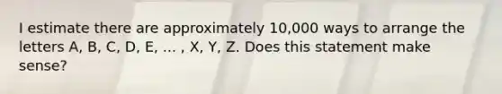 I estimate there are approximately​ 10,000 ways to arrange the letters​ A, B,​ C, D,​ E, ...​ , X,​ Y, Z. Does this statement make sense?