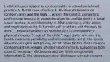 I. ethical issues related to confidentiality in school social work practice A. NASW code of ethics B. Position statements on confidentiality and the SSW 1. who is the client 2. compelling professional reasons 3. professionalism vs confidentiality II. legal issues related to confidentiality in SSW practice A. child abuse and neglect reporting B. harm to self or others and the duty to warn C. physical violence vs harmful acts D. imminence of physical violence E. age of the child F. age, state, law, and the health insurance portability and accountability act G. the family educational rights and privacy act III. other factors that influence confidentiality A. release of information forms B. subpoenas from court C. necessary disclosures and the minimum possible information D. the consequences of disclosure without consent