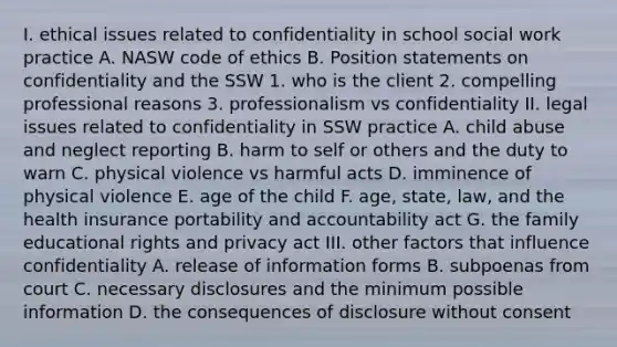 I. ethical issues related to confidentiality in school social work practice A. NASW code of ethics B. Position statements on confidentiality and the SSW 1. who is the client 2. compelling professional reasons 3. professionalism vs confidentiality II. legal issues related to confidentiality in SSW practice A. child abuse and neglect reporting B. harm to self or others and the duty to warn C. physical violence vs harmful acts D. imminence of physical violence E. age of the child F. age, state, law, and the health insurance portability and accountability act G. the family educational rights and privacy act III. other factors that influence confidentiality A. release of information forms B. subpoenas from court C. necessary disclosures and the minimum possible information D. the consequences of disclosure without consent