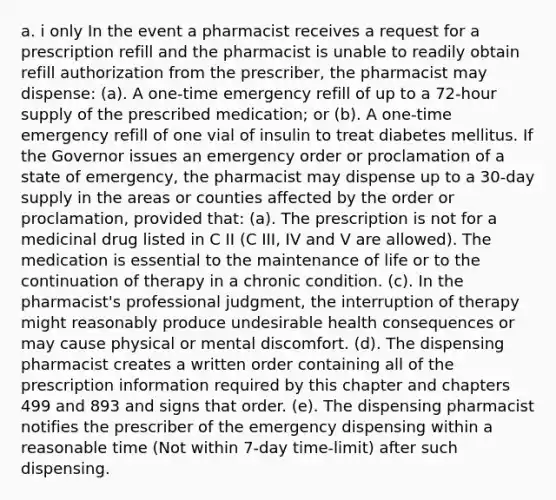 a. i only In the event a pharmacist receives a request for a prescription refill and the pharmacist is unable to readily obtain refill authorization from the prescriber, the pharmacist may dispense: (a). A one-time emergency refill of up to a 72-hour supply of the prescribed medication; or (b). A one-time emergency refill of one vial of insulin to treat diabetes mellitus. If the Governor issues an emergency order or proclamation of a state of emergency, the pharmacist may dispense up to a 30-day supply in the areas or counties affected by the order or proclamation, provided that: (a). The prescription is not for a medicinal drug listed in C II (C III, IV and V are allowed). The medication is essential to the maintenance of life or to the continuation of therapy in a chronic condition. (c). In the pharmacist's professional judgment, the interruption of therapy might reasonably produce undesirable health consequences or may cause physical or mental discomfort. (d). The dispensing pharmacist creates a written order containing all of the prescription information required by this chapter and chapters 499 and 893 and signs that order. (e). The dispensing pharmacist notifies the prescriber of the emergency dispensing within a reasonable time (Not within 7-day time-limit) after such dispensing.