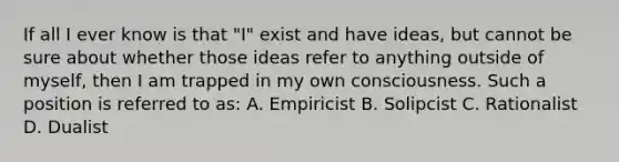 If all I ever know is that "I" exist and have ideas, but cannot be sure about whether those ideas refer to anything outside of myself, then I am trapped in my own consciousness. Such a position is referred to as: A. Empiricist B. Solipcist C. Rationalist D. Dualist