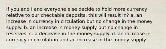 If you and I and everyone else decide to hold more currency relative to our checkable deposits, this will result in? a. an increase in currency in circulation but no change in the money supply. b. an increase in money supply but no change in reserves. c. a decrease in the money supply. d. an increase in currency in circulation and an increase in the money supply.