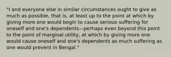 "I and everyone else in similar circumstances ought to give as much as possible, that is, at least up to the point at which by giving more one would begin to cause serious suffering for oneself and one's dependents—perhaps even beyond this point to the point of marginal utility, at which by giving more one would cause oneself and one's dependents as much suffering as one would prevent in Bengal."