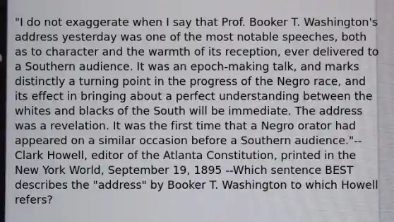 "I do not exaggerate when I say that Prof. Booker T. Washington's address yesterday was one of the most notable speeches, both as to character and the warmth of its reception, ever delivered to a Southern audience. It was an epoch-making talk, and marks distinctly a turning point in the progress of the Negro race, and its effect in bringing about a perfect understanding between the whites and blacks of the South will be immediate. The address was a revelation. It was the first time that a Negro orator had appeared on a similar occasion before a Southern audience."-- Clark Howell, editor of the Atlanta Constitution, printed in the New York World, September 19, 1895 --Which sentence BEST describes the "address" by Booker T. Washington to which Howell refers?