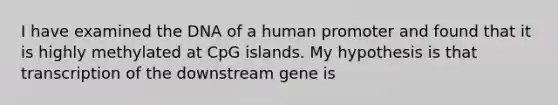 I have examined the DNA of a human promoter and found that it is highly methylated at CpG islands. My hypothesis is that transcription of the downstream gene is