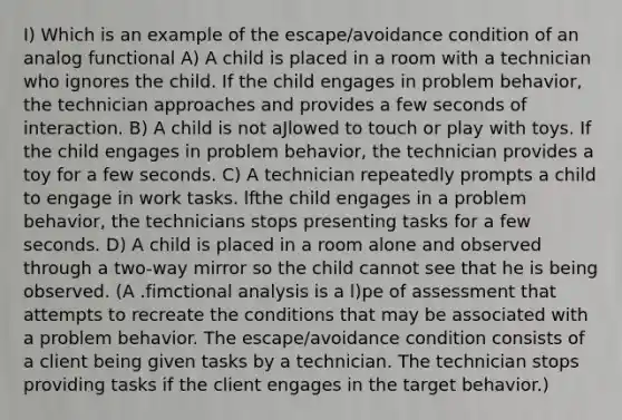 I) Which is an example of the escape/avoidance condition of an analog functional A) A child is placed in a room with a technician who ignores the child. If the child engages in problem behavior, the technician approaches and provides a few seconds of interaction. B) A child is not aJlowed to touch or play with toys. If the child engages in problem behavior, the technician provides a toy for a few seconds. C) A technician repeatedly prompts a child to engage in work tasks. lfthe child engages in a problem behavior, the technicians stops presenting tasks for a few seconds. D) A child is placed in a room alone and observed through a two-way mirror so the child cannot see that he is being observed. (A .fimctional analysis is a l)pe of assessment that attempts to recreate the conditions that may be associated with a problem behavior. The escape/avoidance condition consists of a client being given tasks by a technician. The technician stops providing tasks if the client engages in the target behavior.)