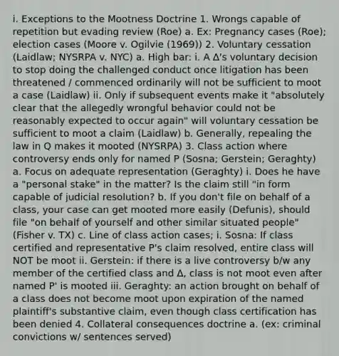 i. Exceptions to the Mootness Doctrine 1. Wrongs capable of repetition but evading review (Roe) a. Ex: Pregnancy cases (Roe); election cases (Moore v. Ogilvie (1969)) 2. Voluntary cessation (Laidlaw; NYSRPA v. NYC) a. High bar: i. A ∆'s voluntary decision to stop doing the challenged conduct once litigation has been threatened / commenced ordinarily will not be sufficient to moot a case (Laidlaw) ii. Only if subsequent events make it "absolutely clear that the allegedly wrongful behavior could not be reasonably expected to occur again" will voluntary cessation be sufficient to moot a claim (Laidlaw) b. Generally, repealing the law in Q makes it mooted (NYSRPA) 3. Class action where controversy ends only for named P (Sosna; Gerstein; Geraghty) a. Focus on adequate representation (Geraghty) i. Does he have a "personal stake" in the matter? Is the claim still "in form capable of judicial resolution? b. If you don't file on behalf of a class, your case can get mooted more easily (Defunis), should file "on behalf of yourself and other similar situated people" (Fisher v. TX) c. Line of class action cases; i. Sosna: If class certified and representative P's claim resolved, entire class will NOT be moot ii. Gerstein: if there is a live controversy b/w any member of the certified class and ∆, class is not moot even after named P' is mooted iii. Geraghty: an action brought on behalf of a class does not become moot upon expiration of the named plaintiff's substantive claim, even though class certification has been denied 4. Collateral consequences doctrine a. (ex: criminal convictions w/ sentences served)