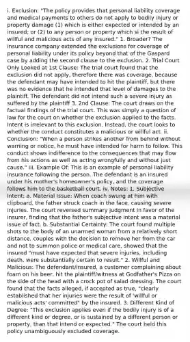 i. Exclusion: "The policy provides that personal liability coverage and medical payments to others do not apply to bodily injury or property damage (1) which is either expected or intended by an insured; or (2) to any person or property which si the result of willful and malicious acts of any insured." 1. Broader? The insurance company extended the exclusions for coverage of personal liability under its policy beyond that of the Gaspard case by adding the second clause to the exclusion. 2. Trial Court Only Looked at 1st Clause: The trial court found that the exclusion did not apply, therefore there was coverage, because the defendant may have intended to hit the plaintiff, but there was no evidence that he intended that level of damages to the plaintiff. The defendant did not intend such a severe injury as suffered by the plaintiff 3. 2nd Clause: The court draws on the factual findings of the trial court. This was simply a question of law for the court on whether the exclusion applied to the facts. Intent is irrelevant to this exclusion. Instead, the court looks to whether the conduct constitutes a malicious or willful act. ii. Conclusion: "When a person strikes another from behind without warning or notice, he must have intended for harm to follow. This conduct shows indifference to the consequences that may flow from his actions as well as acting wrongfully and without just cause." iii. Example Of: This is an example of personal liability insurance following the person. The defendant is an insured under his mother's homeowner's policy, and the coverage follows him to the basketball court. iv. Notes: 1. Subjective Intent: a. Material Issue: When coach swung at him with clipboard, the father struck coach in the face, causing severe injuries. The court reversed summary judgment in favor of the insurer, finding that the father's subjective intent was a material issue of fact. b. Substantial Certainty: The court found multiple shots to the body of an unarmed woman from a relatively short distance, couples with the decision to remove her from the car and not to summon police or medical care, showed that the insured "must have expected that severe injuries, including death, were substantially certain to result." 2. Willful and Malicious: The defendant/insured, a customer complaining about foam on his beer, hit the plaintiff/witness at Godfather's Pizza on the side of the head with a crock pot of salad dressing. The court found that the facts alleged, if accepted as true, "clearly established that her injuries were the result of 'willful or malicious acts' committed" by the insured. 3. Different Kind of Degree: "This exclusion applies even if the bodily injury is of a different kind or degree, or is sustained by a different person or property, than that intend or expected." The court held this policy unambiguously excluded coverage.