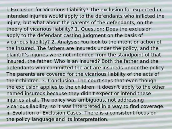 i. Exclusion for Vicarious Liability? The exclusion for expected or intended injuries would apply to the defendants who inflicted the injury, but what about the parents of the defendants, on the theory of vicarious liability? 1. Question: Does the exclusion apply to the defendant casting judgment on the basis of vicarious liability? 2. Analysis: You look to the intent or action of the insured. The fathers are insureds under the policy, and the plaintiff's injuries were not intended from the standpoint of that insured, the father. Who is an insured? Both the father and the defendants who committed the act are insureds under the policy. The parents are covered for the vicarious liability of the acts of their children. 3. Conclusion: The court says that even though the exclusion applies to the children, it doesn't apply to the other named insureds because they didn't expect or intend these injuries at all. The policy was ambiguous, not addressing vicarious liability, so it was interpreted in a way to find coverage. ii. Evolution of Exclusion Cases: There is a consistent focus on the policy language and its interpretation.