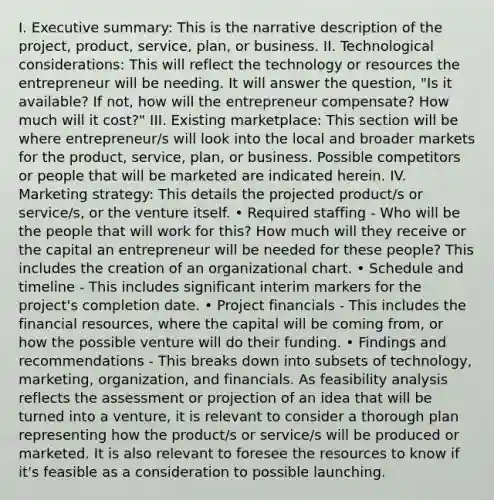 I. Executive summary: This is the narrative description of the project, product, service, plan, or business. II. Technological considerations: This will reflect the technology or resources the entrepreneur will be needing. It will answer the question, "Is it available? If not, how will the entrepreneur compensate? How much will it cost?" III. Existing marketplace: This section will be where entrepreneur/s will look into the local and broader markets for the product, service, plan, or business. Possible competitors or people that will be marketed are indicated herein. IV. Marketing strategy: This details the projected product/s or service/s, or the venture itself. • Required staffing - Who will be the people that will work for this? How much will they receive or the capital an entrepreneur will be needed for these people? This includes the creation of an organizational chart. • Schedule and timeline - This includes significant interim markers for the project's completion date. • Project financials - This includes the financial resources, where the capital will be coming from, or how the possible venture will do their funding. • Findings and recommendations - This breaks down into subsets of technology, marketing, organization, and financials. As feasibility analysis reflects the assessment or projection of an idea that will be turned into a venture, it is relevant to consider a thorough plan representing how the product/s or service/s will be produced or marketed. It is also relevant to foresee the resources to know if it's feasible as a consideration to possible launching.