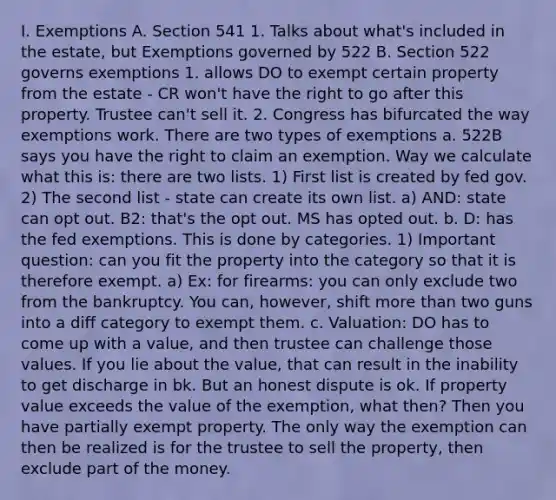 I. Exemptions A. Section 541 1. Talks about what's included in the estate, but Exemptions governed by 522 B. Section 522 governs exemptions 1. allows DO to exempt certain property from the estate - CR won't have the right to go after this property. Trustee can't sell it. 2. Congress has bifurcated the way exemptions work. There are two types of exemptions a. 522B says you have the right to claim an exemption. Way we calculate what this is: there are two lists. 1) First list is created by fed gov. 2) The second list - state can create its own list. a) AND: state can opt out. B2: that's the opt out. MS has opted out. b. D: has the fed exemptions. This is done by categories. 1) Important question: can you fit the property into the category so that it is therefore exempt. a) Ex: for firearms: you can only exclude two from the bankruptcy. You can, however, shift more than two guns into a diff category to exempt them. c. Valuation: DO has to come up with a value, and then trustee can challenge those values. If you lie about the value, that can result in the inability to get discharge in bk. But an honest dispute is ok. If property value exceeds the value of the exemption, what then? Then you have partially exempt property. The only way the exemption can then be realized is for the trustee to sell the property, then exclude part of the money.