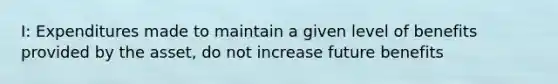 I: Expenditures made to maintain a given level of benefits provided by the asset, do not increase future benefits