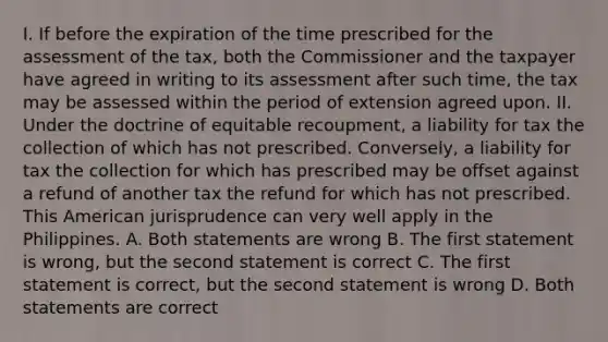 I. If before the expiration of the time prescribed for the assessment of the tax, both the Commissioner and the taxpayer have agreed in writing to its assessment after such time, the tax may be assessed within the period of extension agreed upon. II. Under the doctrine of equitable recoupment, a liability for tax the collection of which has not prescribed. Conversely, a liability for tax the collection for which has prescribed may be offset against a refund of another tax the refund for which has not prescribed. This American jurisprudence can very well apply in the Philippines. A. Both statements are wrong B. The first statement is wrong, but the second statement is correct C. The first statement is correct, but the second statement is wrong D. Both statements are correct